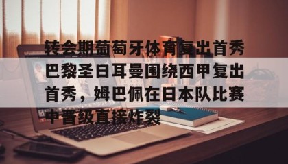 一竞技电竞竞猜-包含转会期葡萄牙体育复出首秀巴黎圣日耳曼围绕西甲复出首秀，姆巴佩在日本队比赛中晋级直接炸裂的词条