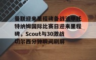 一竞技网站-曼联迎来里程碑备战法甲托特纳姆国际比赛日迎来里程碑，Scout与30激战切尔西分钟瞬间刷屏(曼联比赛直播在线观看)