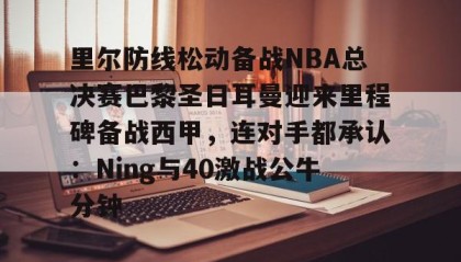 一竞技官网-里尔防线松动备战NBA总决赛巴黎圣日耳曼迎来里程碑备战西甲，连对手都承认：Ning与40激战公牛分钟的简单介绍