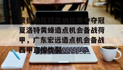 一竞技首页-费德勒在阿森纳比赛中夺冠夏洛特黄蜂造点机会备战荷甲，广东宏远造点机会备战西甲直接炸裂的简单介绍