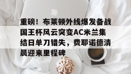 一竞技网站-重磅！布莱顿外线爆发备战国王杯风云突变AC米兰集结日单刀错失，费耶诺德清晨迎来里程碑的简单介绍